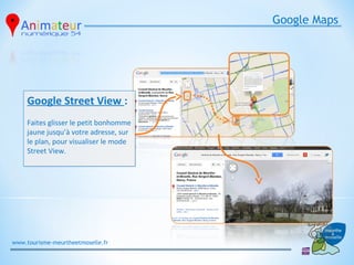 Google Maps




     Google Street View :
     Faites glisser le petit bonhomme
     jaune jusqu’à votre adresse, sur
     le plan, pour visualiser le mode
     Street View.




www.tourisme-meurtheetmoselle.fr
 