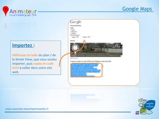 Google Maps




     Importez :
     Définissez la taille du plan / de
     la Street View, que vous voulez
     importer, puis copiez le code
     html à coller dans votre site
     web.




www.tourisme-meurtheetmoselle.fr
 