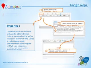 Google Maps
                                                 Sur cette exemple,
                                             1   cliquez sur « Source »




                                                                          2   Collez le code html de Google
     Importez :
     Connectez-vous sur votre site
     web, partie administration.
     Créez-y un nouvel article, et/ou
     insérez un élément HTML. Collez
     le code Google, copié
     précédemment dans l’espace
     « HTML » ou « source ».
     La technique varie selon les systèmes
     d’administration des sites.                         Fermez l’élément « source» et
                                                    3    validez votre article/page




www.tourisme-meurtheetmoselle.fr
 