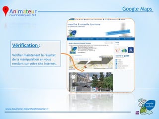 Google Maps




     Vérification :
     Vérifier maintenant le résultat
     de la manipulation en vous
     rendant sur votre site internet.




www.tourisme-meurtheetmoselle.fr
 