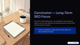 Conclusion — Long-Term
SEO Focus
Good SEO is about helping users, not just keywords. Sites prioritizing
quality, trust, and user satisfaction are best positioned to succeed under
the March 2026 Core Update.
Emphasize helpfulness: update often, improve speed, and
ensure reliable information.
 