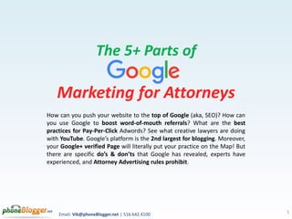 Email: Vik@phoneBlogger.net | 516.642.4100
The 5+ Parts of
Marketing for Attorneys
How can you push your website to the top of Google (aka, SEO)? How can
you use Google to boost word-of-mouth referrals? What are the best
practices for Pay-Per-Click Adwords? See what creative lawyers are doing
with YouTube. Google’s platform is the 2nd largest for blogging. Moreover,
your Google+ verified Page will literally put your practice on the Map! But
there are specific do’s & don’ts that Google has revealed, experts have
experienced, and Attorney Advertising rules prohibit.
1
 