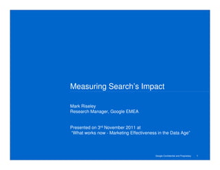 Measuring Search’s Impact

Mark Riseley
Research Manager, Google EMEA


Presented on 3rd November 2011 at
“What works now - Marketing Effectiveness in the Data Age”




                                         Google Confidential and Proprietary   1
 