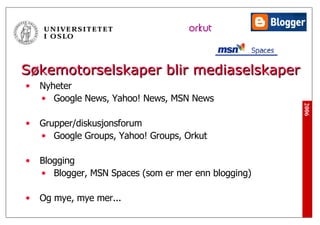 Søkemotorselskaper blir mediaselskaper Nyheter Google News, Yahoo! News, MSN News Grupper/diskusjonsforum Google Groups, Yahoo! Groups, Orkut Blogging Blogger, MSN Spaces (som er mer enn blogging) Og mye, mye mer... 