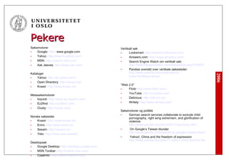 Pekere Søkemotorer Google:  http:// www.google.com   Yahoo:  http://search.yahoo.com/ MSN:  http:// search.msn.com / Ask Jeeves:  http://www.ask.com/ Kataloger Yahoo:  http://dir.yahoo.com/ Open Directory:  http:// dmoz.org / Kvasir:  http://www.kvasir.no/ Metasøkemotorer Ixquick:  http://www.eu.ixquick.com/ Ez2find:  http://ez2find.com/ Clusty:  http://clusty.com/ Norske søkesider Kvasir:  http://www.kvasir.no/ Eniro:  http://www.eniro.no/ Sesam:  http://sesam.no/ Yelo:  http://www.yelo.no/yelo/ Desktopsøk Google Desktop:  http://desktop.google.com/ MSN Toolbar:  http://toolbar.msn.com/ Copernic:  http://www.copernic.com/ Vertikalt søk Looksmart:  http://search.looksmart.com/ Answers.com:  http://www.answers.com/ Search Engine Watch om vertikalt søk:  http://searchenginewatch.com/links/ article.php /2156351 Pandias oversikt over vertikale søkesteder:  http://www.pandia.com/powersearch/ index.html#specialized ” Web 2.0” Flickr  http://www.flickr.com/ YouTube:  http://youtube.com/ Delicious:  http://del.icio.us/ Writely:  http://www.writely.com/ Søkemotorer og politikk German search services collaborate to exclude child pornography, right wing extremism, and glorification of violence:  http://www.pandia.com/sw-2005/10-germany.html On Google’s Taiwan blunder  http://www.pandia.com/sew/98-on-googles-taiwan-blunder.html Yahoo!, China and the freedom of expression  http://www.pandia.com/sew/71-yahoo-china-and-the-freedom-of-expression.html 