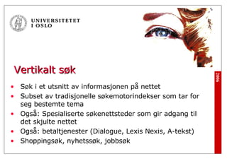 Vertikalt søk Søk i et utsnitt av informasjonen på nettet Subset av tradisjonelle søkemotorindekser som tar for seg bestemte tema Også: Spesialiserte søkenettsteder som gir adgang til det skjulte nettet Også: betaltjenester (Dialogue, Lexis Nexis, A-tekst) Shoppingsøk, nyhetssøk, jobbsøk 