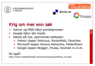 Krig om mer enn søk Yahoo! og MSN tilbyr portaltjenester Google tilbyr det meste Jakten på nye, spennende selskaper: Yahoo! kjøper Delicious, RocketMail, Geocities Microsoft kjøper Groove Networks, FolderShare Google kjøper Blogger, Picasa, Keyhole m.m.m.  Se også: http://www.readwriteweb.com/archives/acquisitions_an.php 