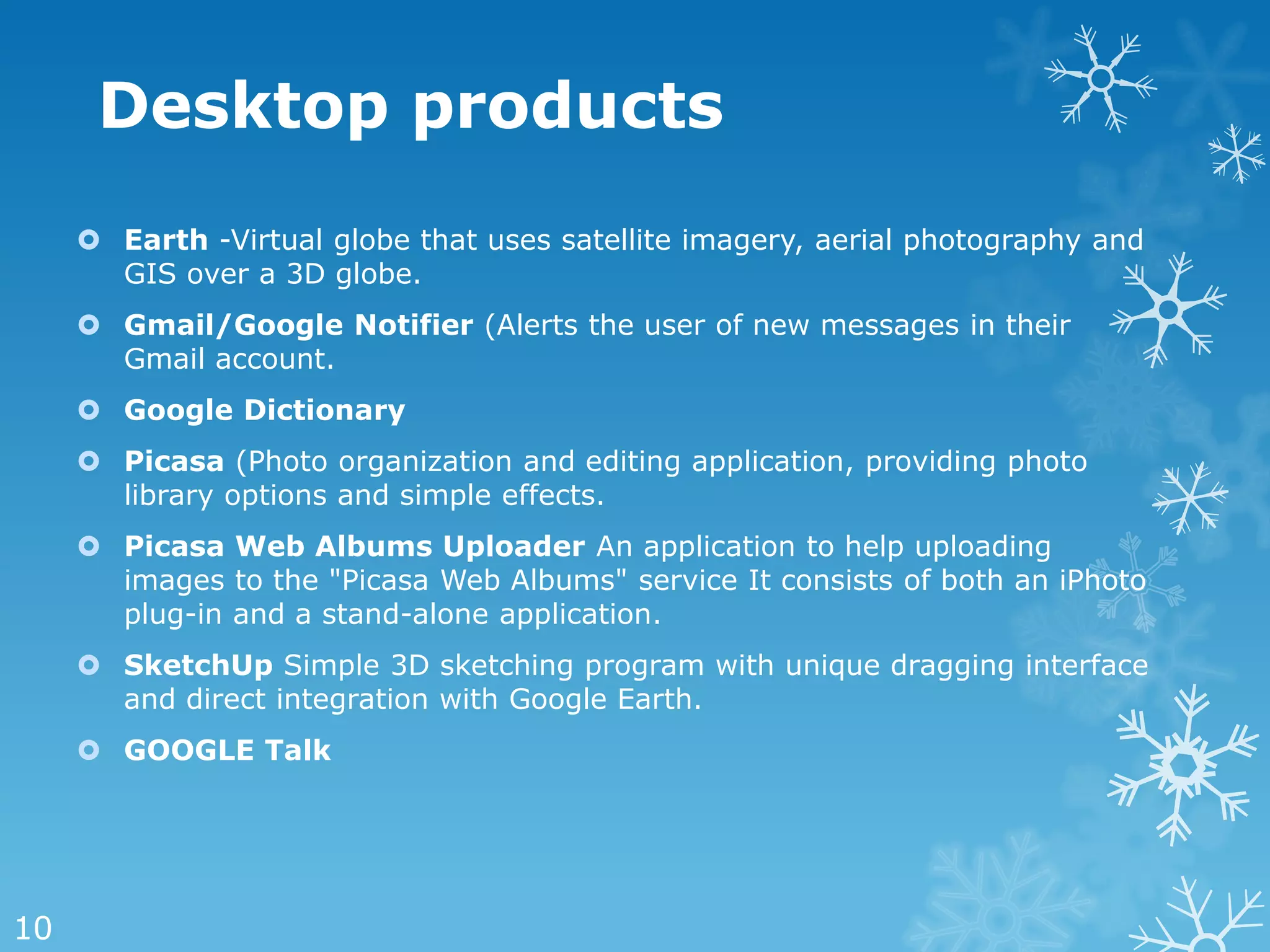 Desktop products
      Earth -Virtual globe that uses satellite imagery, aerial photography and
       GIS over a 3D globe.
      Gmail/Google Notifier (Alerts the user of new messages in their
       Gmail account.
      Google Dictionary
      Picasa (Photo organization and editing application, providing photo
       library options and simple effects.
      Picasa Web Albums Uploader An application to help uploading
       images to the "Picasa Web Albums" service It consists of both an iPhoto
       plug-in and a stand-alone application.
      SketchUp Simple 3D sketching program with unique dragging interface
       and direct integration with Google Earth.
      GOOGLE Talk




10
 