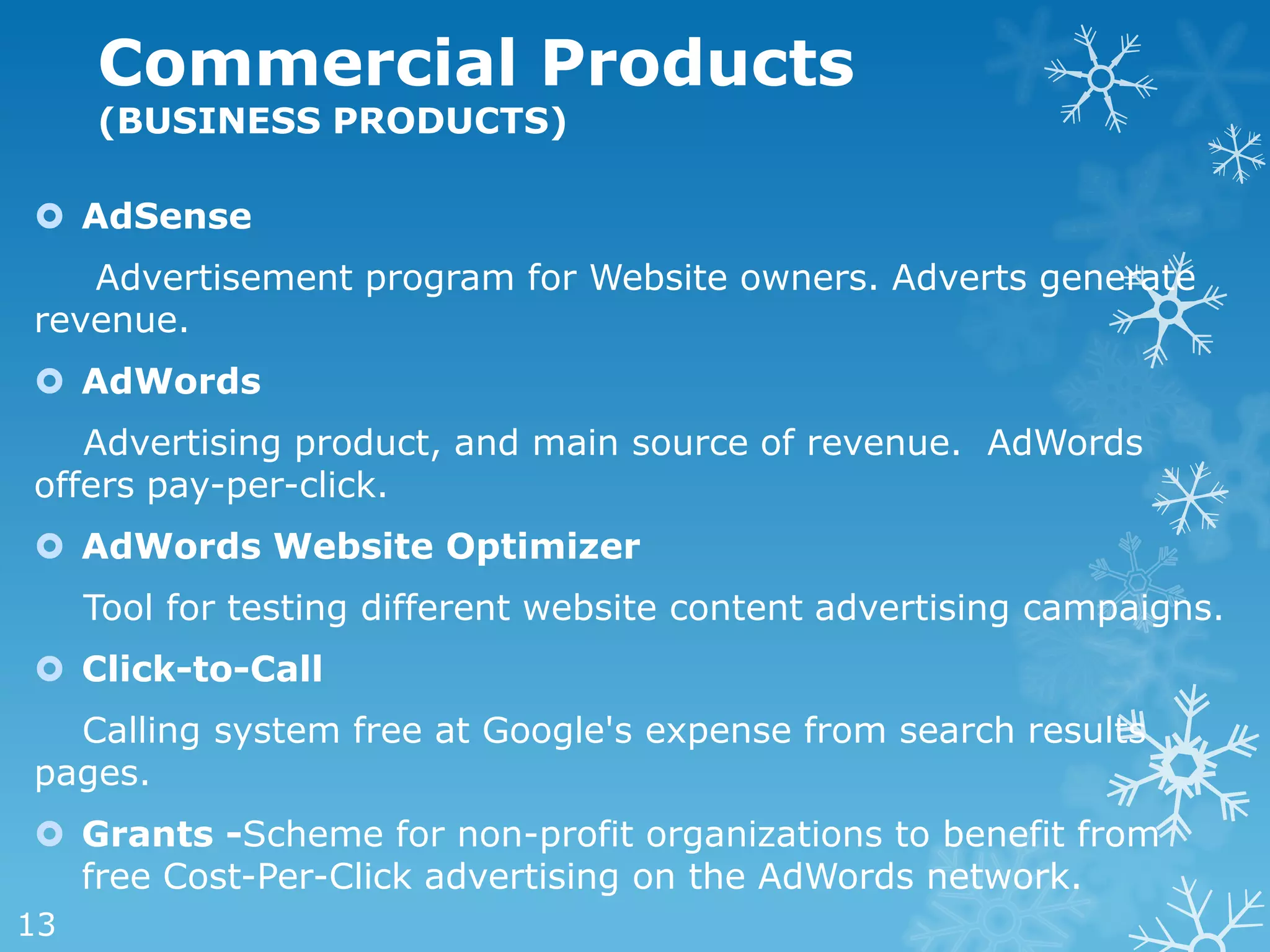 Commercial Products
     (BUSINESS PRODUCTS)

 AdSense
   Advertisement program for Website owners. Adverts generate
revenue.
 AdWords
   Advertising product, and main source of revenue. AdWords
offers pay-per-click.
 AdWords Website Optimizer
     Tool for testing different website content advertising campaigns.
 Click-to-Call
  Calling system free at Google's expense from search results
pages.
 Grants -Scheme for non-profit organizations to benefit from
  free Cost-Per-Click advertising on the AdWords network.
13
 