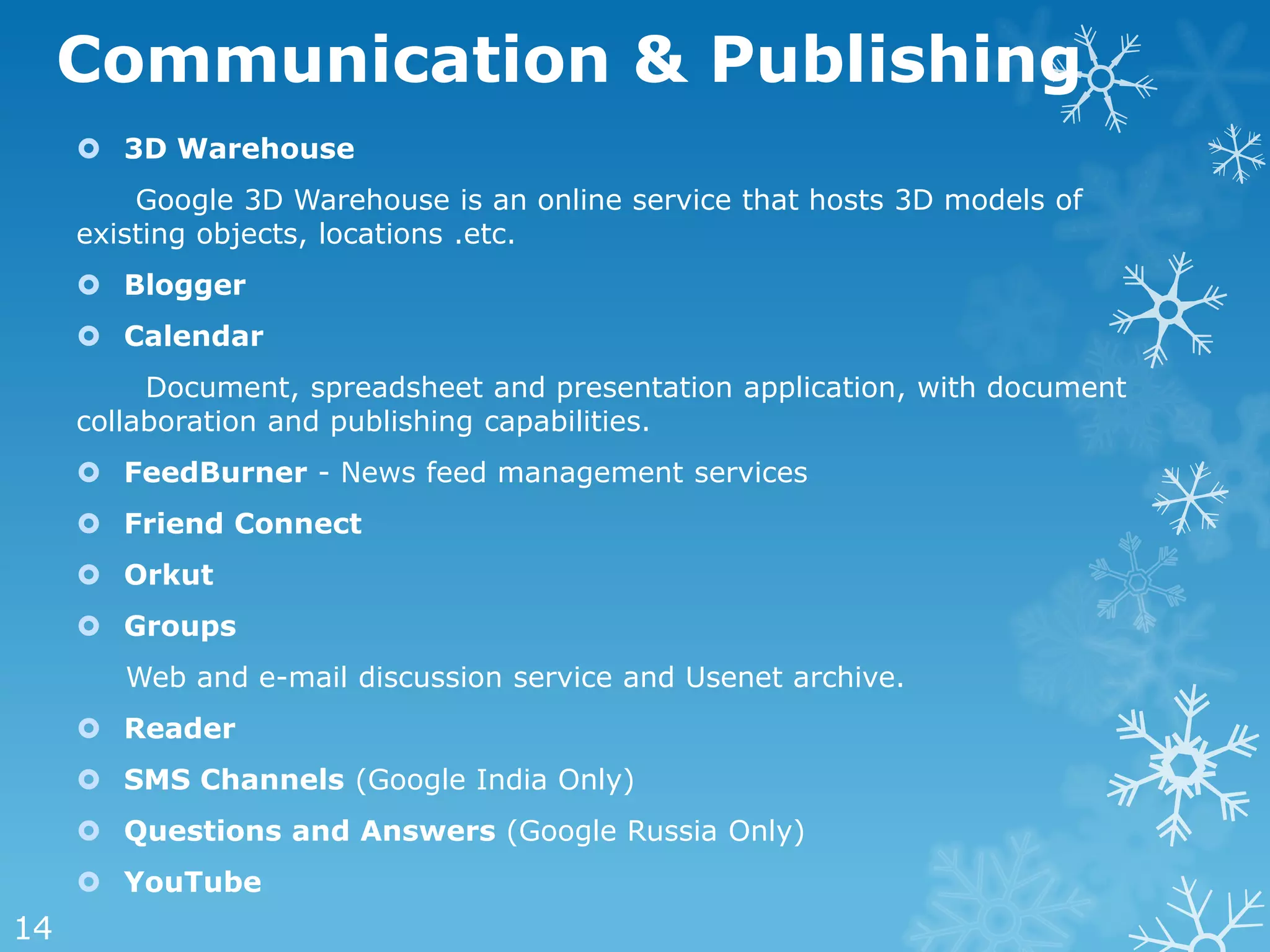 Communication & Publishing
      3D Warehouse
         Google 3D Warehouse is an online service that hosts 3D models of
     existing objects, locations .etc.
      Blogger
      Calendar
          Document, spreadsheet and presentation application, with document
     collaboration and publishing capabilities.
      FeedBurner - News feed management services
      Friend Connect
      Orkut
      Groups
        Web and e-mail discussion service and Usenet archive.
      Reader
      SMS Channels (Google India Only)
      Questions and Answers (Google Russia Only)
      YouTube
14
 