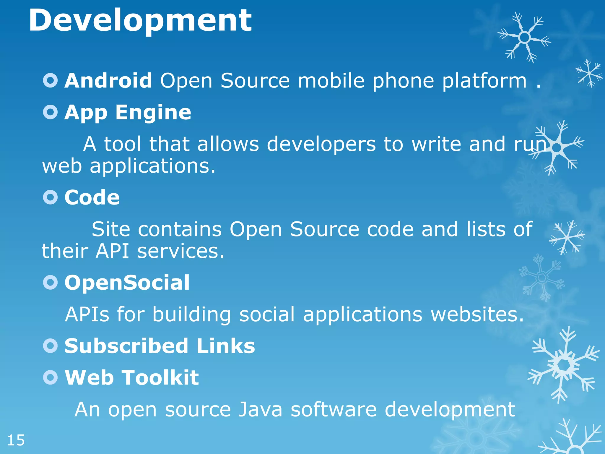 Development
      Android Open Source mobile phone platform .
      App Engine
        A tool that allows developers to write and run
     web applications.
      Code
          Site contains Open Source code and lists of
     their API services.
      OpenSocial
       APIs for building social applications websites.
      Subscribed Links
      Web Toolkit
        An open source Java software development
15
 