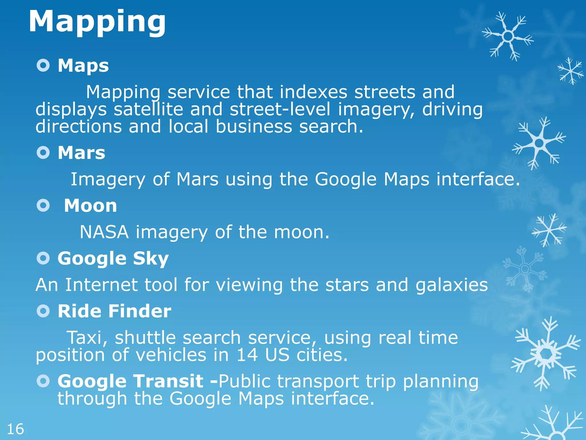 Mapping
      Maps
           Mapping service that indexes streets and
     displays satellite and street-level imagery, driving
     directions and local business search.
      Mars
          Imagery of Mars using the Google Maps interface.
      Moon
           NASA imagery of the moon.
      Google Sky
     An Internet tool for viewing the stars and galaxies
      Ride Finder
         Taxi, shuttle search service, using real time
     position of vehicles in 14 US cities.
      Google Transit -Public transport trip planning
        through the Google Maps interface.
16
 