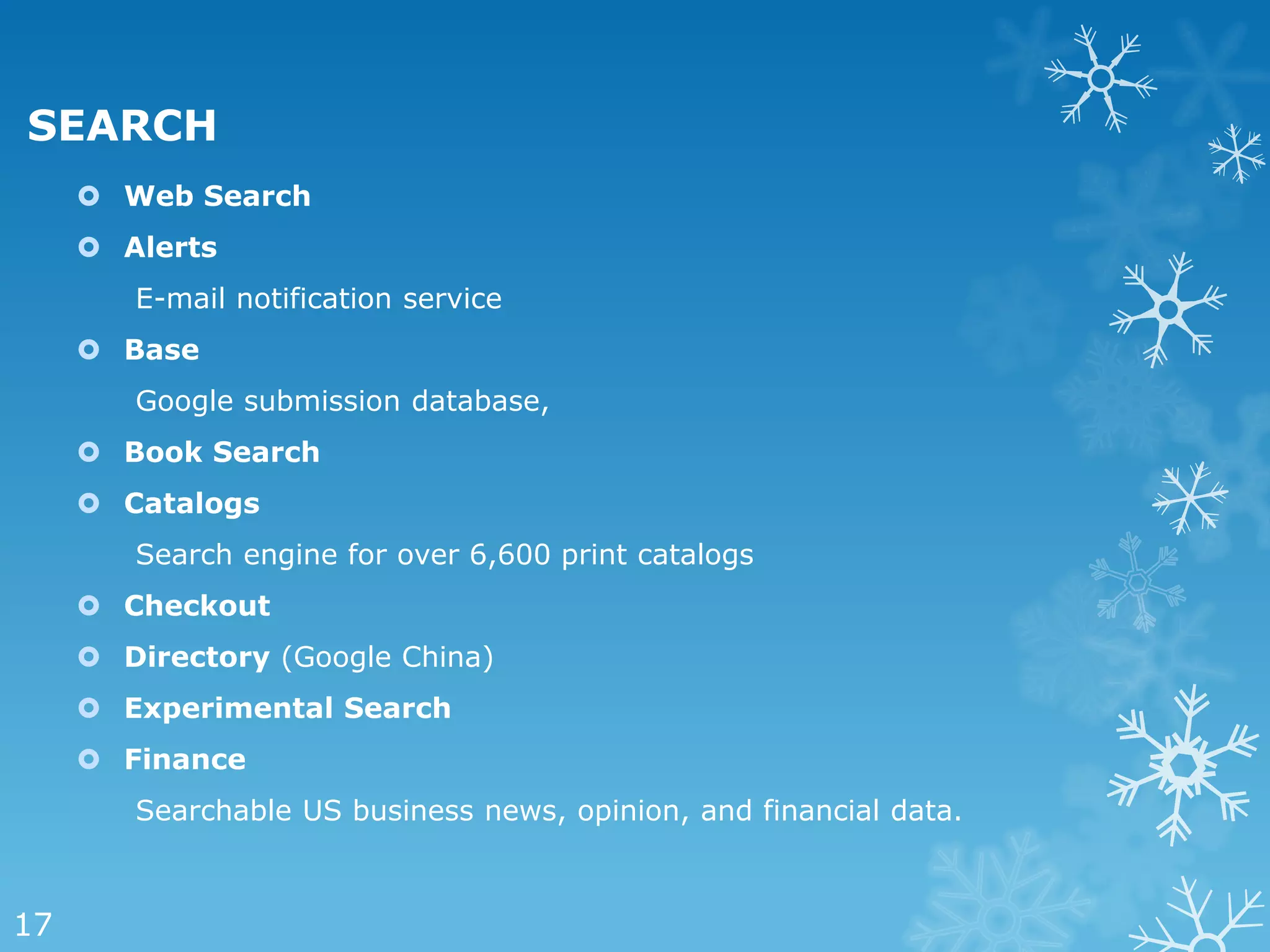 SEARCH
      Web Search
      Alerts
        E-mail notification service
      Base
        Google submission database,
      Book Search
      Catalogs
        Search engine for over 6,600 print catalogs
      Checkout
      Directory (Google China)
      Experimental Search
      Finance
        Searchable US business news, opinion, and financial data.



17
 