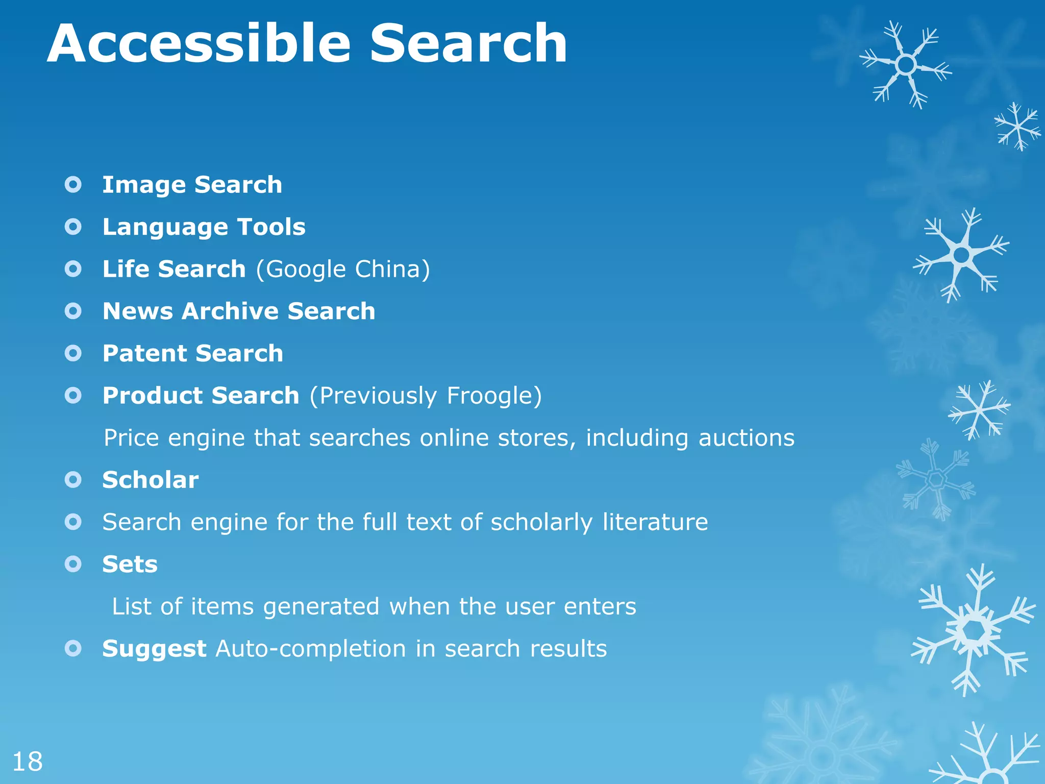 Accessible Search

      Image Search
      Language Tools
      Life Search (Google China)
      News Archive Search
      Patent Search
      Product Search (Previously Froogle)
        Price engine that searches online stores, including auctions
      Scholar
      Search engine for the full text of scholarly literature
      Sets
         List of items generated when the user enters
      Suggest Auto-completion in search results



18
 