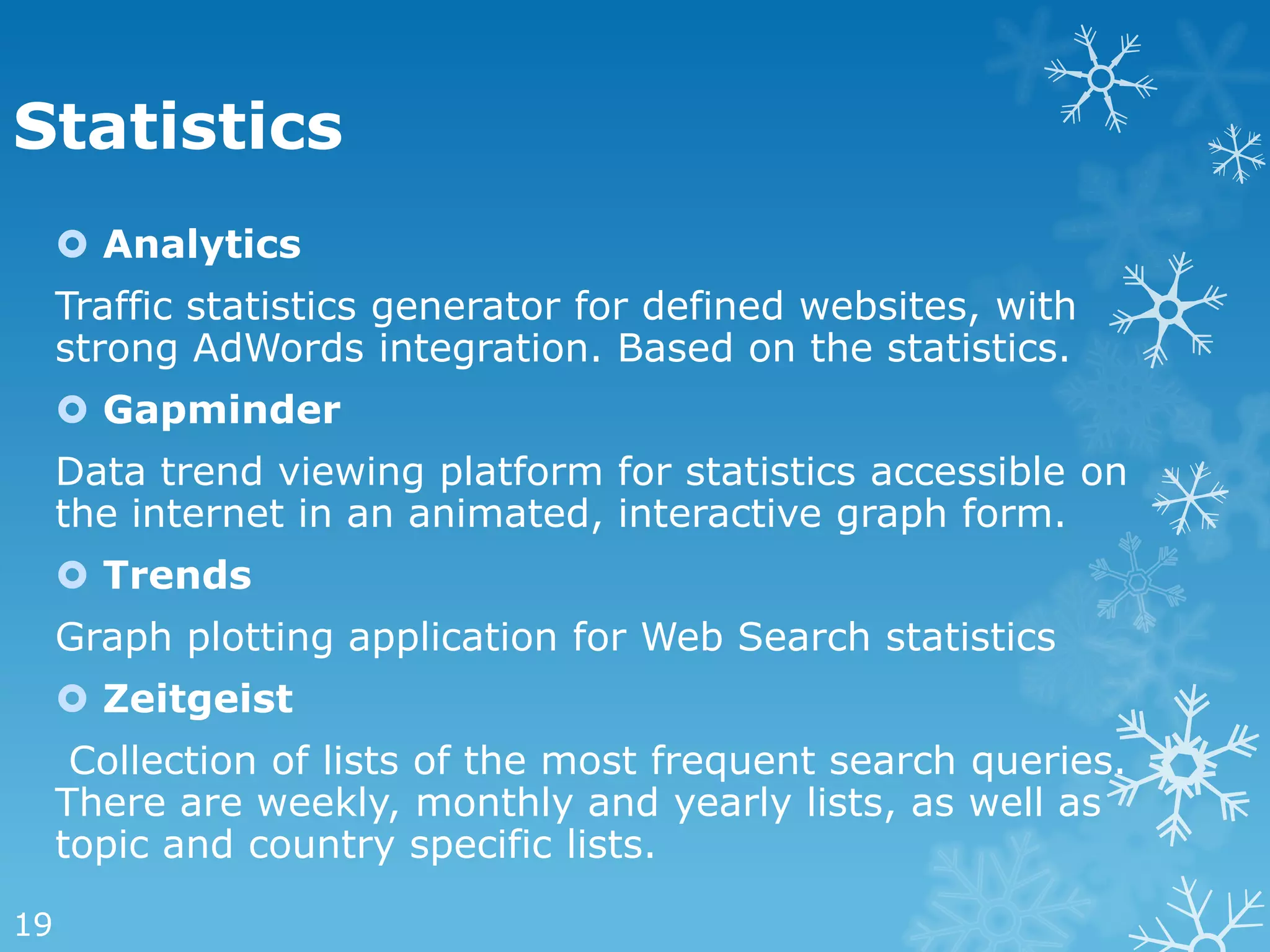 Statistics
      Analytics
     Traffic statistics generator for defined websites, with
     strong AdWords integration. Based on the statistics.
      Gapminder
     Data trend viewing platform for statistics accessible on
     the internet in an animated, interactive graph form.
      Trends
     Graph plotting application for Web Search statistics
      Zeitgeist
      Collection of lists of the most frequent search queries.
     There are weekly, monthly and yearly lists, as well as
     topic and country specific lists.

19
 