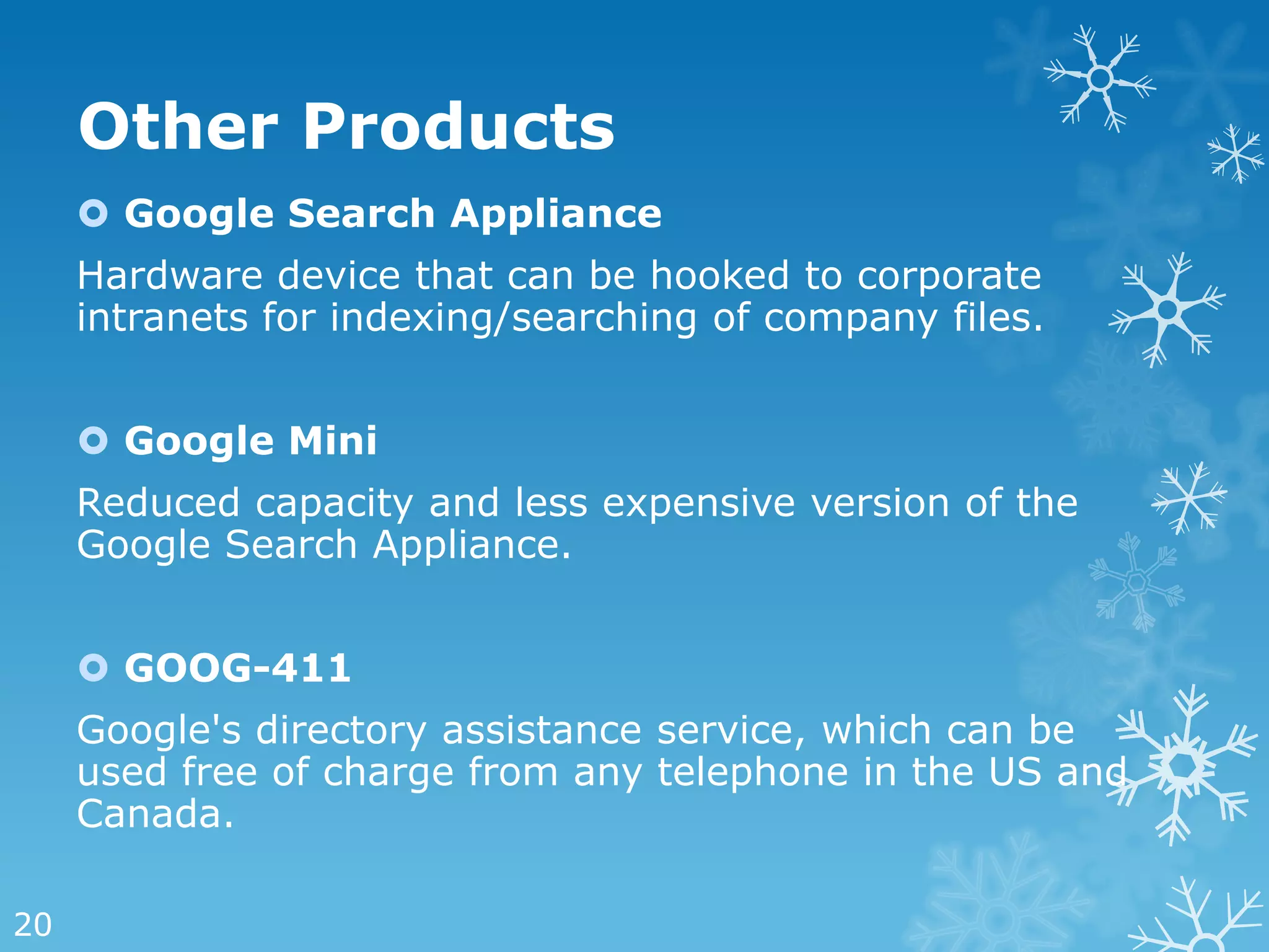 Other Products
      Google Search Appliance
     Hardware device that can be hooked to corporate
     intranets for indexing/searching of company files.


      Google Mini
     Reduced capacity and less expensive version of the
     Google Search Appliance.


      GOOG-411
     Google's directory assistance service, which can be
     used free of charge from any telephone in the US and
     Canada.

20
 