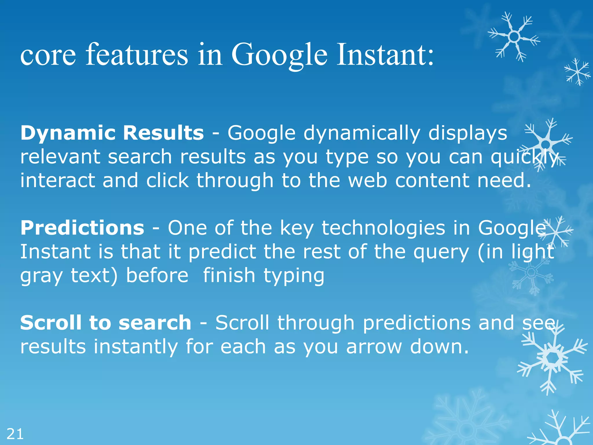 core features in Google Instant:

 Dynamic Results - Google dynamically displays
 relevant search results as you type so you can quickly
 interact and click through to the web content need.

 Predictions - One of the key technologies in Google
 Instant is that it predict the rest of the query (in light
 gray text) before finish typing

 Scroll to search - Scroll through predictions and see
 results instantly for each as you arrow down.



21
 