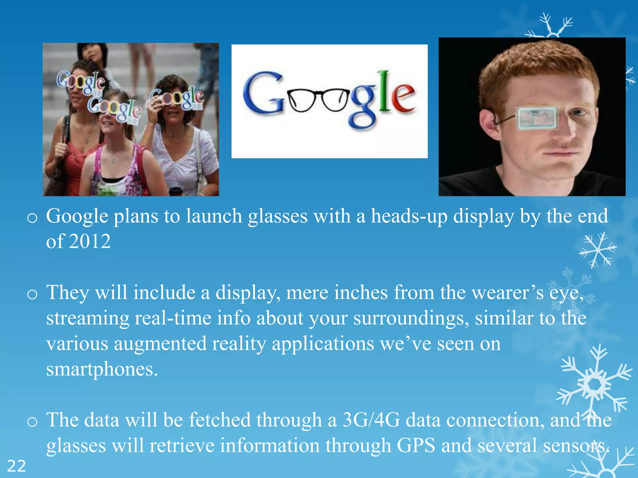 o Google plans to launch glasses with a heads-up display by the end
   of 2012

 o They will include a display, mere inches from the wearer’s eye,
   streaming real-time info about your surroundings, similar to the
   various augmented reality applications we’ve seen on
   smartphones.

 o The data will be fetched through a 3G/4G data connection, and the
   glasses will retrieve information through GPS and several sensors.
22
 