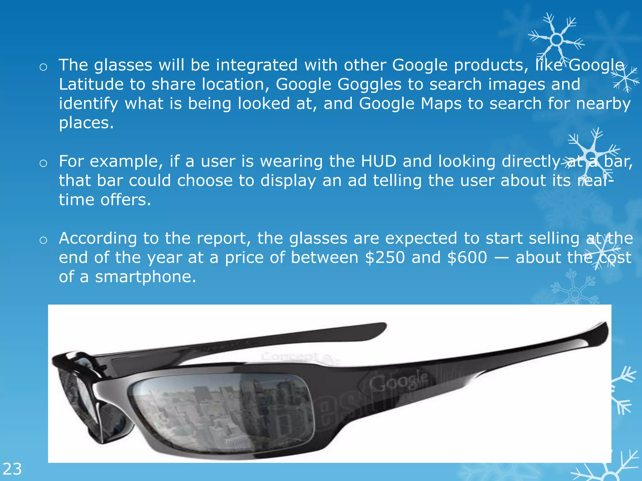 o The glasses will be integrated with other Google products, like Google
       Latitude to share location, Google Goggles to search images and
       identify what is being looked at, and Google Maps to search for nearby
       places.

     o For example, if a user is wearing the HUD and looking directly at a bar,
       that bar could choose to display an ad telling the user about its real-
       time offers.

     o According to the report, the glasses are expected to start selling at the
       end of the year at a price of between $250 and $600 — about the cost
       of a smartphone.




23
 