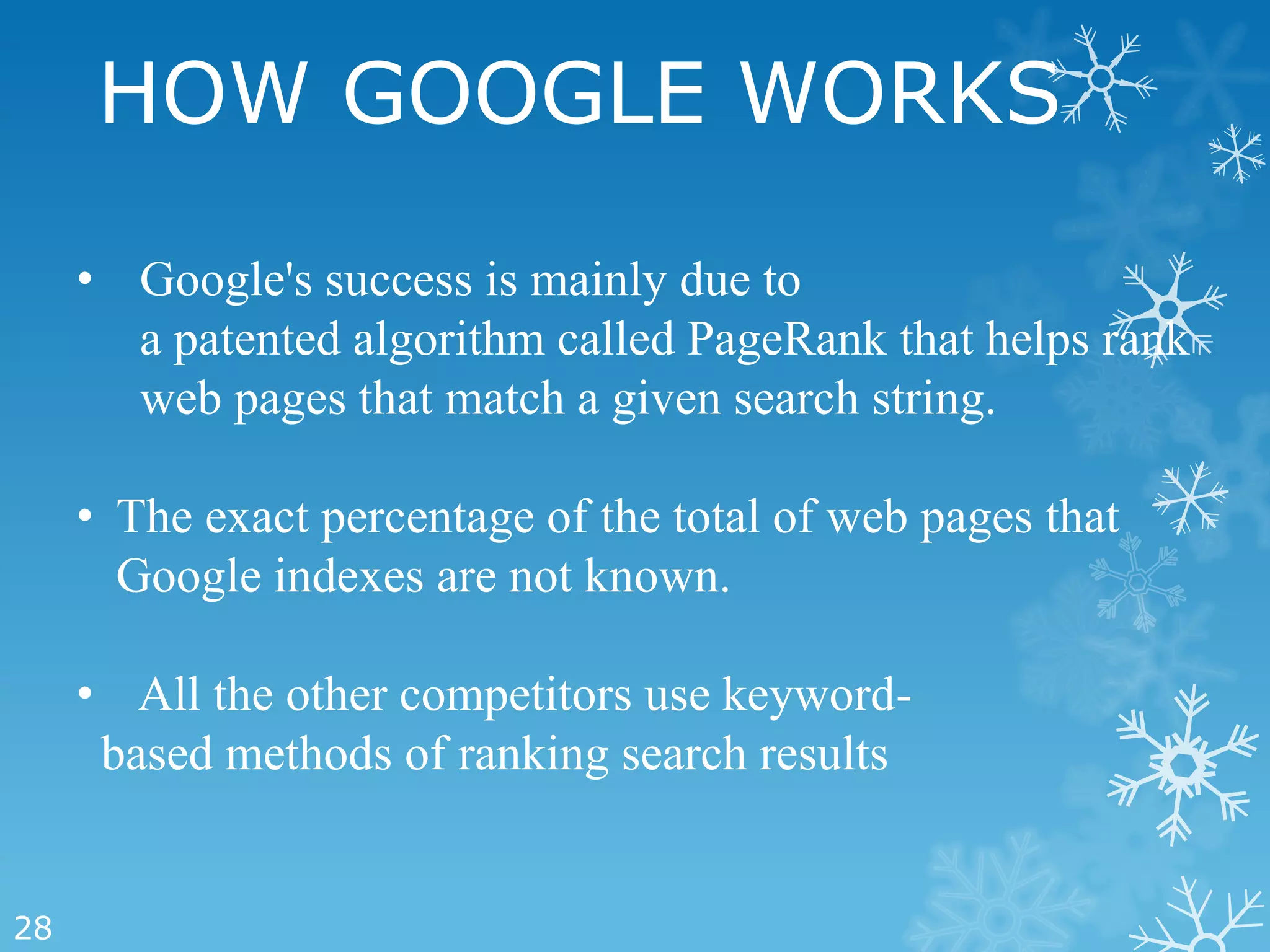 HOW GOOGLE WORKS

     • Google's success is mainly due to
       a patented algorithm called PageRank that helps rank
       web pages that match a given search string.

     • The exact percentage of the total of web pages that
       Google indexes are not known.

     • All the other competitors use keyword-
      based methods of ranking search results


28
 