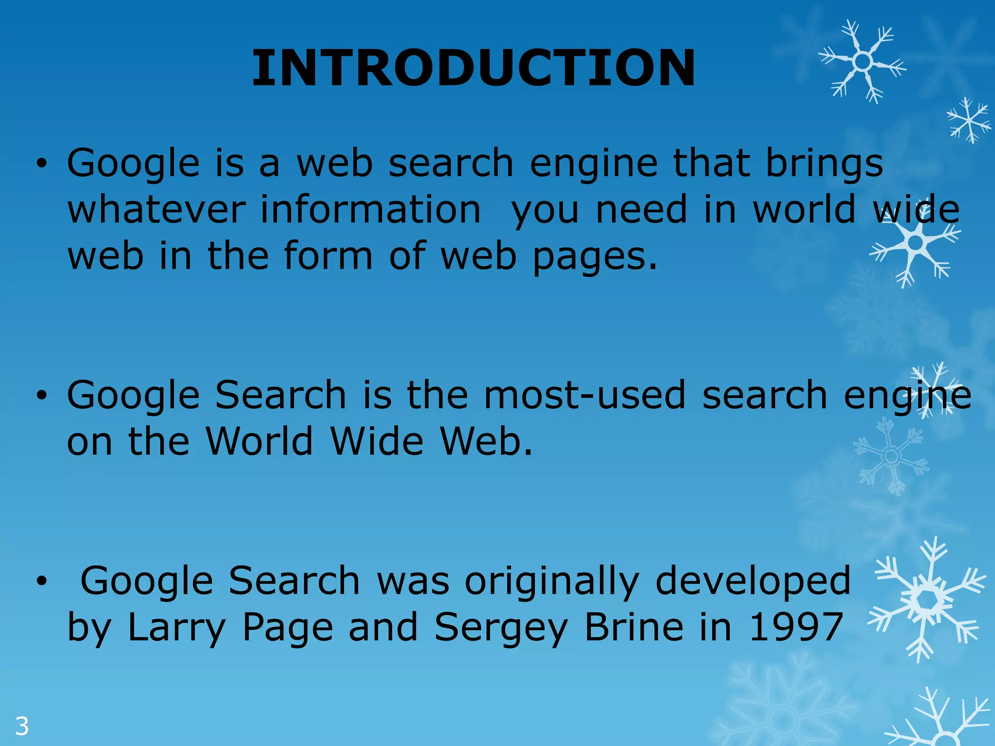 INTRODUCTION
    • Google is a web search engine that brings
      whatever information you need in world wide
      web in the form of web pages.


    • Google Search is the most-used search engine
      on the World Wide Web.


    • Google Search was originally developed
      by Larry Page and Sergey Brine in 1997

3
 