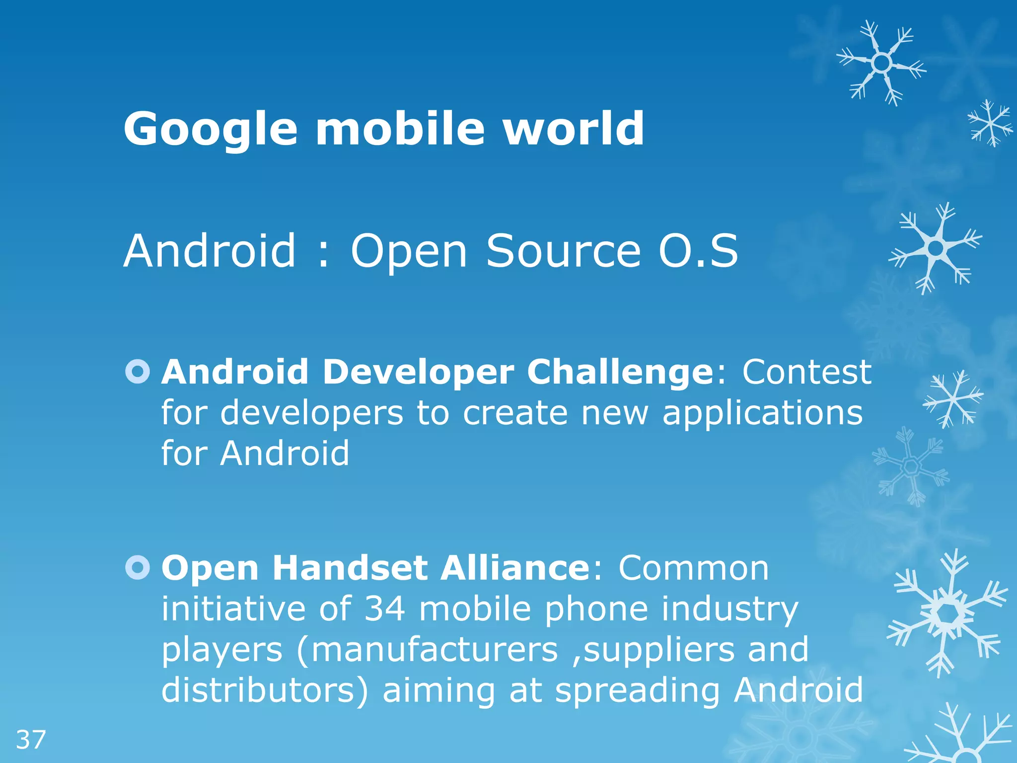 Google mobile world

     Android : Open Source O.S

      Android Developer Challenge: Contest
       for developers to create new applications
       for Android


      Open Handset Alliance: Common
       initiative of 34 mobile phone industry
       players (manufacturers ,suppliers and
       distributors) aiming at spreading Android
37
 