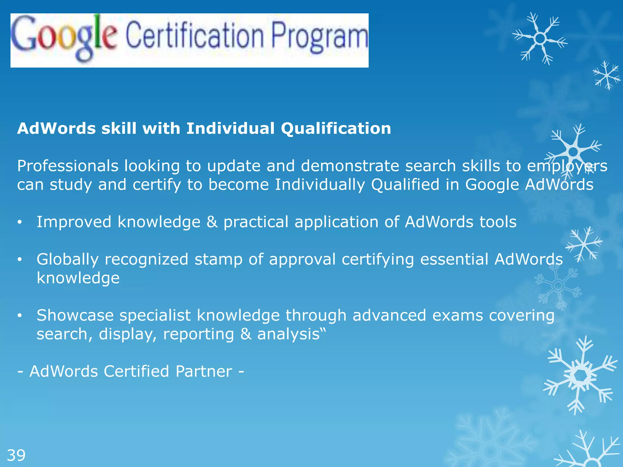 AdWords skill with Individual Qualification

 Professionals looking to update and demonstrate search skills to employers
 can study and certify to become Individually Qualified in Google AdWords

 • Improved knowledge & practical application of AdWords tools

 • Globally recognized stamp of approval certifying essential AdWords
   knowledge

 • Showcase specialist knowledge through advanced exams covering
   search, display, reporting & analysis―

 - AdWords Certified Partner -




39
 
