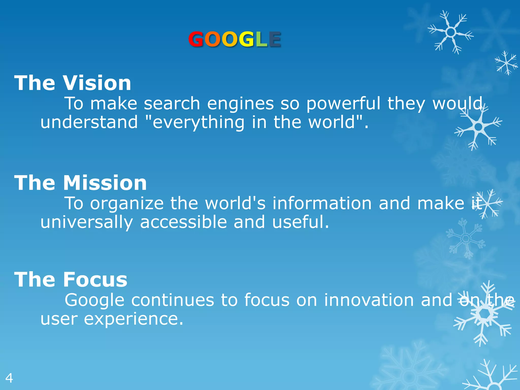 GOOGLE

    The Vision
        To make search engines so powerful they would
      understand "everything in the world".


    The Mission
         To organize the world's information and make it
      universally accessible and useful.


    The Focus
        Google continues to focus on innovation and on the
      user experience.


4
 