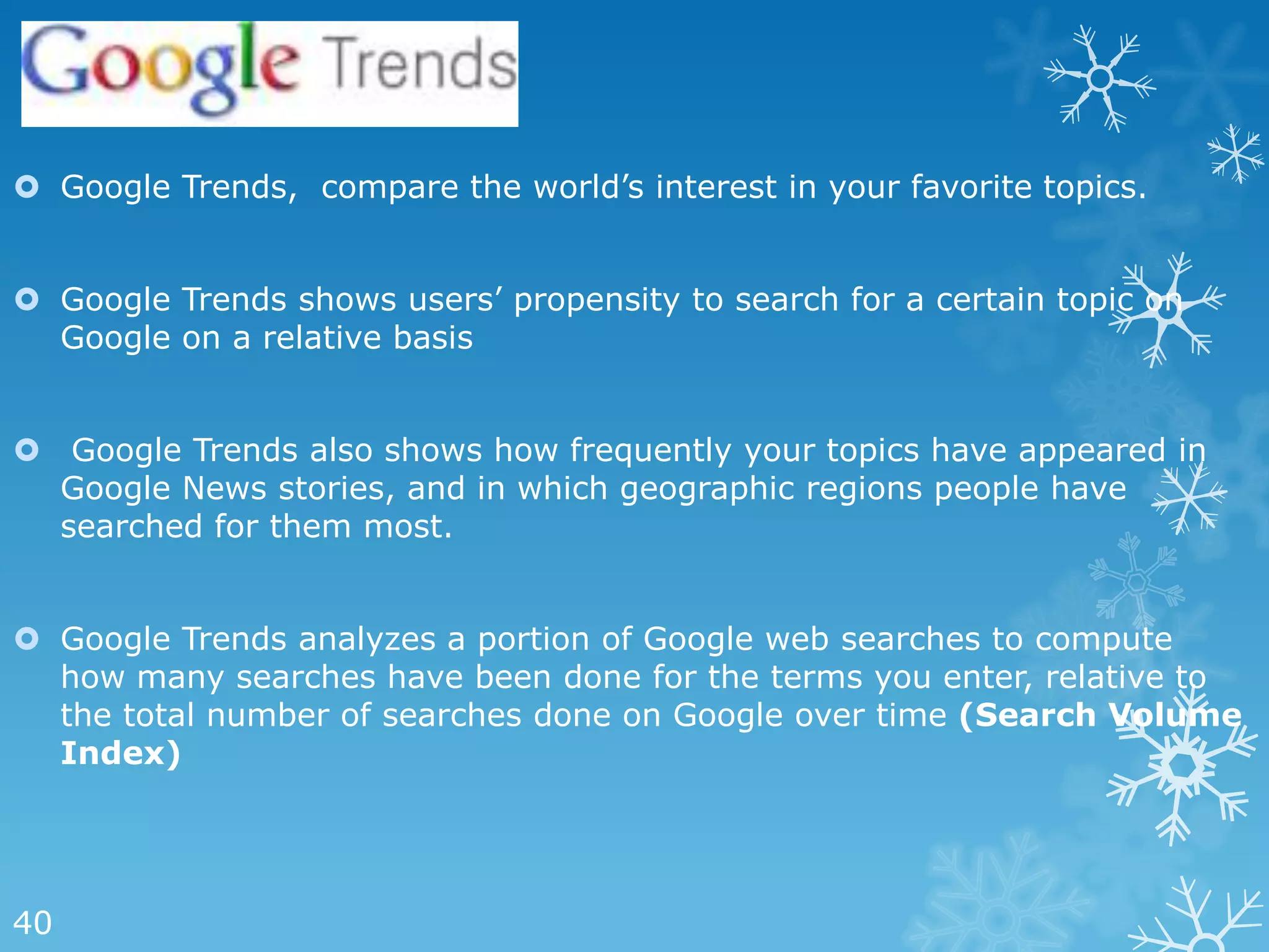  Google Trends, compare the world‘s interest in your favorite topics.


 Google Trends shows users‘ propensity to search for a certain topic on
  Google on a relative basis


 Google Trends also shows how frequently your topics have appeared in
  Google News stories, and in which geographic regions people have
  searched for them most.


 Google Trends analyzes a portion of Google web searches to compute
  how many searches have been done for the terms you enter, relative to
  the total number of searches done on Google over time (Search Volume
  Index)




40
 