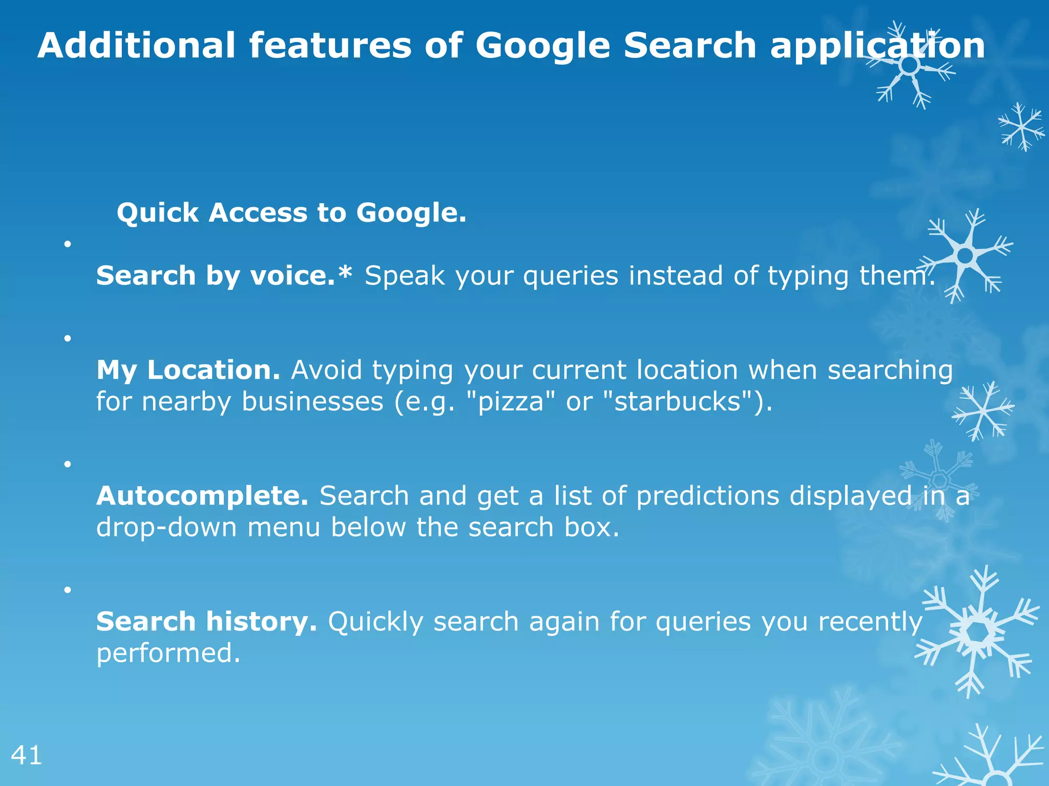 Additional features of Google Search application



          Quick Access to Google.
     •
         Search by voice.* Speak your queries instead of typing them.

     •
         My Location. Avoid typing your current location when searching
         for nearby businesses (e.g. "pizza" or "starbucks").

     •
         Autocomplete. Search and get a list of predictions displayed in a
         drop-down menu below the search box.

     •
         Search history. Quickly search again for queries you recently
         performed.


41
 