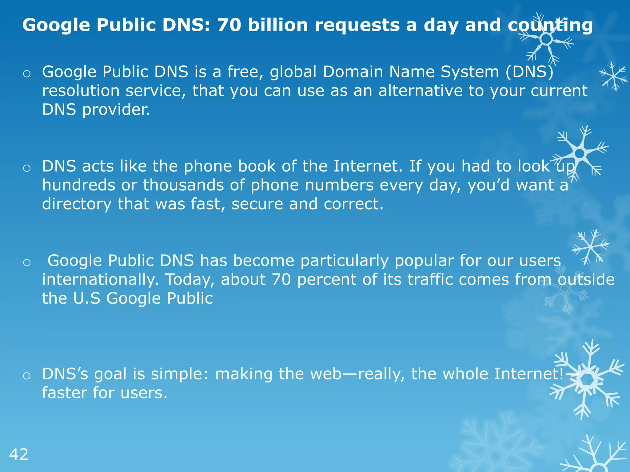 Google Public DNS: 70 billion requests a day and counting

 o Google Public DNS is a free, global Domain Name System (DNS)
   resolution service, that you can use as an alternative to your current
   DNS provider.


 o DNS acts like the phone book of the Internet. If you had to look up
   hundreds or thousands of phone numbers every day, you‘d want a
   directory that was fast, secure and correct.


 o    Google Public DNS has become particularly popular for our users
     internationally. Today, about 70 percent of its traffic comes from outside
     the U.S Google Public



 o DNS‘s goal is simple: making the web—really, the whole Internet!—
   faster for users.


42
 