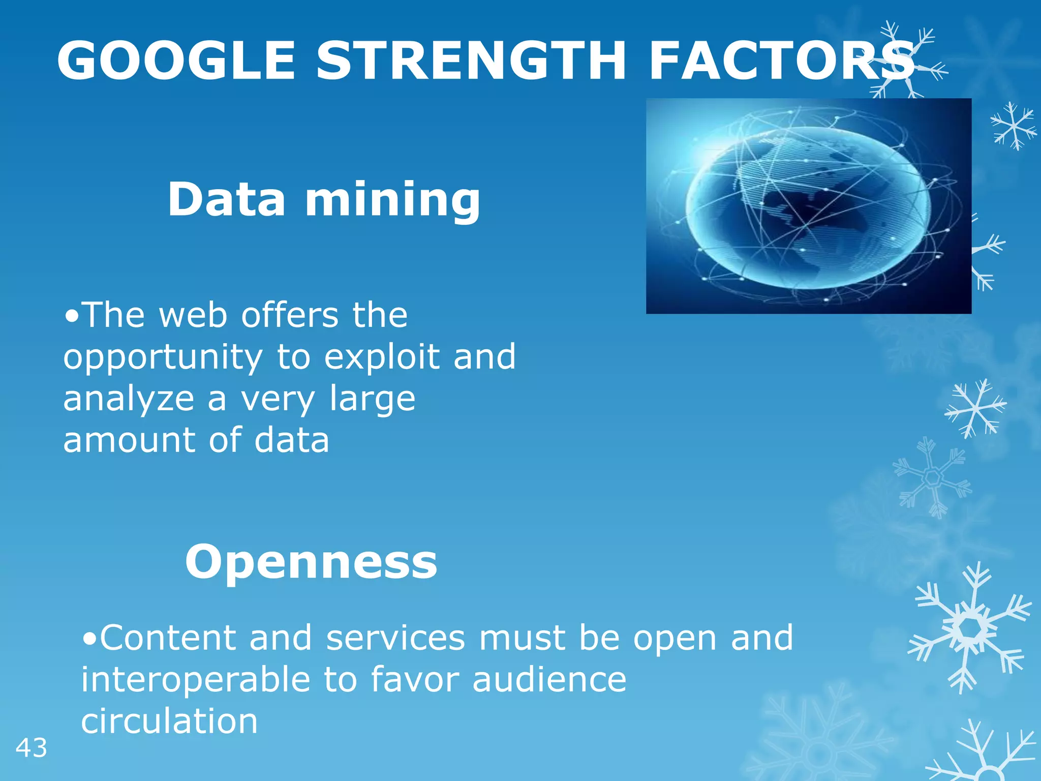 GOOGLE STRENGTH FACTORS

          Data mining

     •The web offers the
     opportunity to exploit and
     analyze a very large
     amount of data


           Openness
      •Content and services must be open and
      interoperable to favor audience
      circulation
43
 