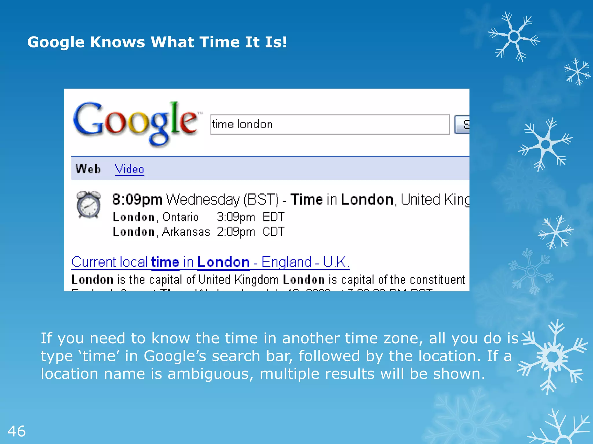 Google Knows What Time It Is!




      If you need to know the time in another time zone, all you do is
      type ‗time‘ in Google‘s search bar, followed by the location. If a
      location name is ambiguous, multiple results will be shown.


46
 