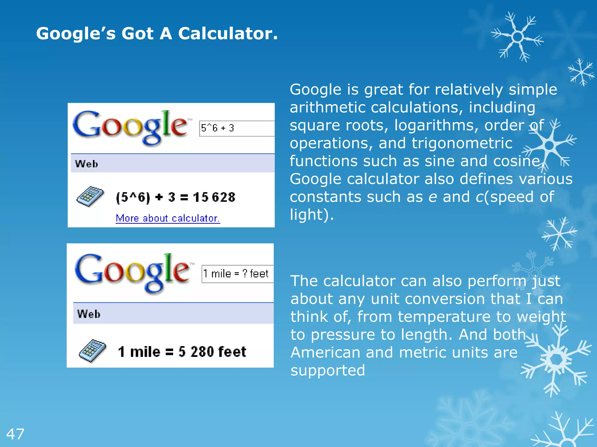 Google’s Got A Calculator.


                                  Google is great for relatively simple
                                  arithmetic calculations, including
                                  square roots, logarithms, order of
                                  operations, and trigonometric
                                  functions such as sine and cosine.
                                  Google calculator also defines various
                                  constants such as e and c(speed of
                                  light).



                                  The calculator can also perform just
                                  about any unit conversion that I can
                                  think of, from temperature to weight
                                  to pressure to length. And both
                                  American and metric units are
                                  supported



47
 