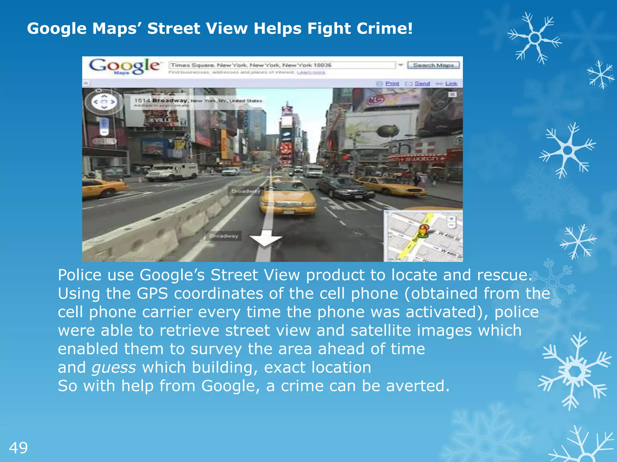 Google Maps’ Street View Helps Fight Crime!




     Police use Google‘s Street View product to locate and rescue.
     Using the GPS coordinates of the cell phone (obtained from the
     cell phone carrier every time the phone was activated), police
     were able to retrieve street view and satellite images which
     enabled them to survey the area ahead of time
     and guess which building, exact location
     So with help from Google, a crime can be averted.



49
 