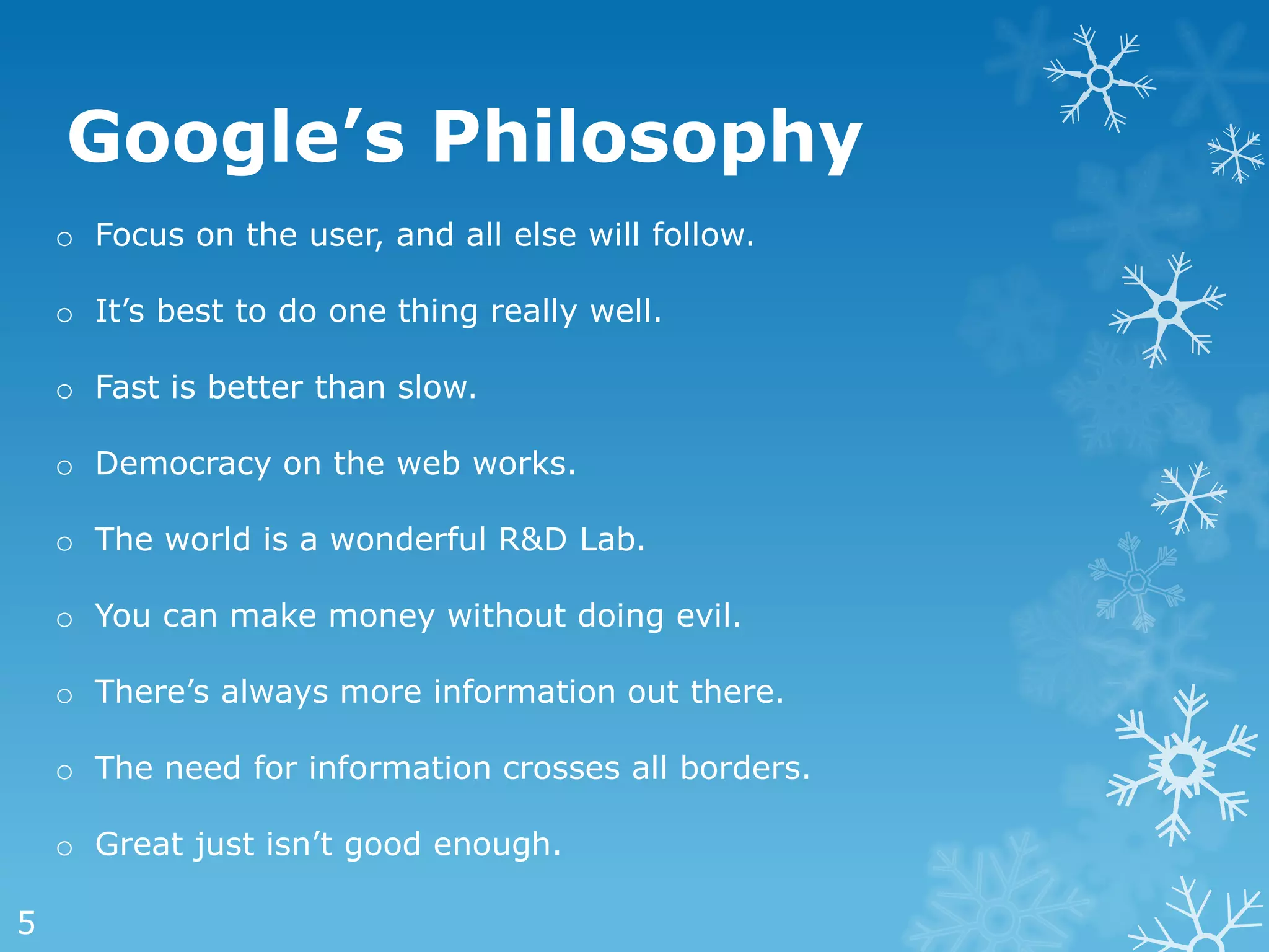 Google’s Philosophy
    o Focus on the user, and all else will follow.

    o It‘s best to do one thing really well.

    o Fast is better than slow.

    o Democracy on the web works.

    o The world is a wonderful R&D Lab.

    o You can make money without doing evil.

    o There‘s always more information out there.

    o The need for information crosses all borders.

    o Great just isn‘t good enough.

5
 