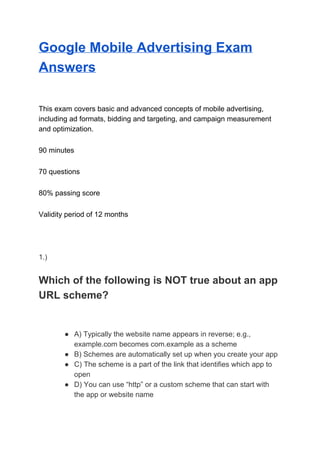Google Mobile Advertising Exam
Answers
This exam covers basic and advanced concepts of mobile advertising,
including ad formats, bidding and targeting, and campaign measurement
and optimization.
90 minutes
70 questions
80% passing score
Validity period of 12 months
1.)
Which of the following is NOT true about an app
URL scheme?
● A) Typically the website name appears in reverse; e.g.,
example.com becomes com.example as a scheme
● B) Schemes are automatically set up when you create your app
● C) The scheme is a part of the link that identifies which app to
open
● D) You can use “http” or a custom scheme that can start with
the app or website name
 
