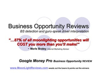 Business Opportunity Reviews BS detection and guru-speak drivel interpretation “… 87% of all moonlighting opportunities will COST you more than you’ll make!”   -  Merle Braley , Internet Marketing Advisor www.MoonLightReviews.com   weeds out the losers & points out the winners   Google Money Pro   Business Opportunity   REVIEW 