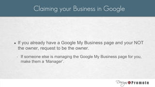● If you already have a Google My Business page and your NOT
the owner, request to be the owner.
◦ If someone else is managing the Google My Business page for you,
make them a ‘Manager’.
Claiming your Business in Google
 