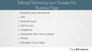● Business name and address
● URL
● Business hours
● Service area
● Categories
● Description with a link to website
● Photos
● Managers of your page
Editing/Optimizing your Google My
Business Page
 