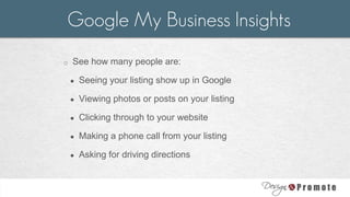 o See how many people are:
● Seeing your listing show up in Google
● Viewing photos or posts on your listing
● Clicking through to your website
● Making a phone call from your listing
● Asking for driving directions
Google My Business Insights
 