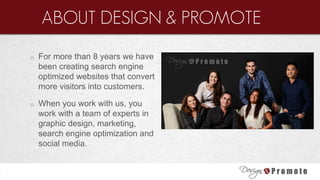 o For more than 8 years we have
been creating search engine
optimized websites that convert
more visitors into customers.
o When you work with us, you
work with a team of experts in
graphic design, marketing,
search engine optimization and
social media.
ABOUT DESIGN & PROMOTE
 