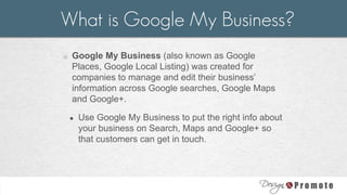 o Google My Business (also known as Google
Places, Google Local Listing) was created for
companies to manage and edit their business’
information across Google searches, Google Maps
and Google+.
● Use Google My Business to put the right info about
your business on Search, Maps and Google+ so
that customers can get in touch.
What is Google My Business?
 