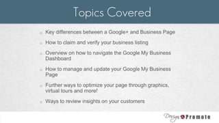 o Key differences between a Google+ and Business Page
o How to claim and verify your business listing
o Overview on how to navigate the Google My Business
Dashboard
o How to manage and update your Google My Business
Page
o Further ways to optimize your page through graphics,
virtual tours and more!
o Ways to review insights on your customers
Topics Covered
 