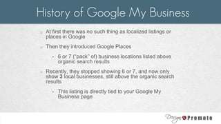 o At first there was no such thing as localized listings or
places in Google
o Then they introduced Google Places
• 6 or 7 (“pack” of) business locations listed above
organic search results
o Recently, they stopped showing 6 or 7, and now only
show 3 local businesses, still above the organic search
results
• This listing is directly tied to your Google My
Business page
History of Google My Business
 