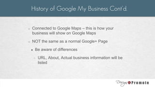o Connected to Google Maps – this is how your
business will show on Google Maps
o NOT the same as a normal Google+ Page
● Be aware of differences
◦ URL, About, Actual business information will be
listed
History of Google My Business Cont’d.
 