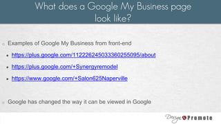 o Examples of Google My Business from front-end
● https://plus.google.com/112226245033360255095/about
● https://plus.google.com/+Synergyremodel
● https://www.google.com/+Salon625Naperville
o Google has changed the way it can be viewed in Google
What does a Google My Business page
look like?
 