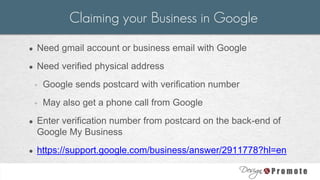 ● Need gmail account or business email with Google
● Need verified physical address
◦ Google sends postcard with verification number
◦ May also get a phone call from Google
● Enter verification number from postcard on the back-end of
Google My Business
● https://support.google.com/business/answer/2911778?hl=en
Claiming your Business in Google
 