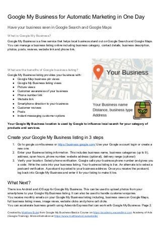 Google My Business for Automatic Marketing in One Day
Have your business seen in Google Search and Google Maps
What is Google My Business?
Google My Business is a free service that helps local business stand out on Google Search and Google Maps.
You can manage a business listing online including business category, contact details, business description,
photos, posts, reviews, website link and phone link.
What are the benefits of Google business listing?
Google My Business listing provides your business with:
● Google Map business pin views
● Google My Business listing views
● Picture views
● Customer awareness of your business
● Phone number link
● Website link
● Smartphone direction to your business
● Customer reviews
● Posts
● Instant messaging customer options
Your Google My Business location is used by Google to influence local search for your category of
products and services.
Create your Google My Business listing in 3 steps
1. Go to google.com/business or ​https://business.google.com/​ Use your Google account login or create a
new one.
2. Enter your Business listing information. This includes business name, business categories (up to 9),
address, open hours, phone number, website address (optional), delivery range (optional)
3. Verify your location. Select phone verification. Google calls your business phone number and gives you
a code. Write the code into your business listing. Your business listing is live. An alternate is to select a
postcard verification. A postcard is posted to your business address. Once you receive the postcard,
log back into Google My Business and enter it for your listing to make it live.
What Next?
There is a Android and iOS app for Google My Business. This can be used to upload photos from your
smartphone to your Google My Business listing. It can also be used to handle customer enquiries.
You receive monthly emails on your Google My Business listing including, business views on Google Maps,
full business listing views, image views, website clicks and phone call clicks.
You can accelerate business growth using Adwords Express that can work with Google My Business. Page 2.
Created by ​Matthew Bulat​ from Google My Business Basics Course on ​https://academy.exceedlms.com​ Academy of Ads
(Google Training). More information at ​https://www.matthewb.id.au/website/
 