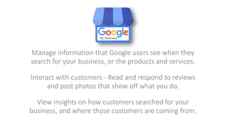 Manage information that Google users see when they
search for your business, or the products and services.
Interact with customers - Read and respond to reviews
and post photos that show off what you do.
View insights on how customers searched for your
business, and where those customers are coming from.
 